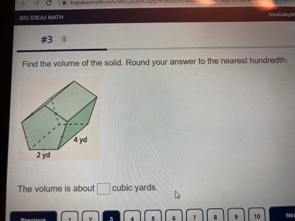 ### Problem #3

**Question:**
Find the volume of the solid. Round your answer to the nearest hundredth.

**Diagram Explanation:**
There is an illustration of a rectangular prism with the following dimensions:
- Length: 4 yards
- Width: 2 yards
- Height: The height of the prism is not explicitly given via a labelled dimension in the image.

**Volume Calculation:**
The volume \( V \) of a rectangular prism can be calculated using the formula:
\[ V = \text{length} \times \text{width} \times \text{height} \]

Proceed with the given dimensions to find the volume in cubic yards.

**Answer:**
The volume is about \_\_\_ cubic yards.

Please note you would need the height value to proceed with the calculation. If the height was given, the steps would involve multiplying the length, width, and height together, and then rounding the result to the nearest hundredth.