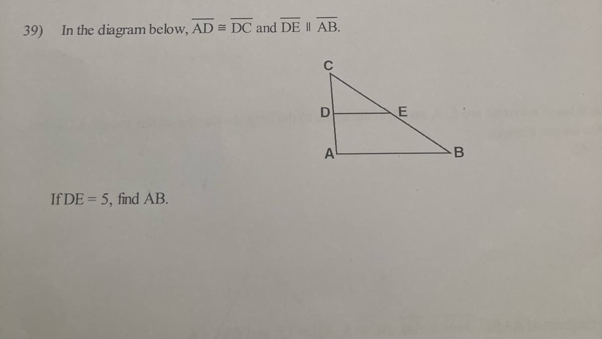 ---

### Educational Math Problem: Similar Triangles

#### Problem Statement:

In the diagram below, \( \overline{AD} \cong \overline{DC} \) and \( \overline{DE} \parallel \overline{AB} \).

![Triangle Diagram](image_location)

If \( DE = 5 \), find \( AB \).

#### Explanation of the Diagram:

In the diagram, triangle \( ABC \) is provided with point \( D \) on side \( AC \) and point \( E \) on side \( AB \), such that segment \( DE \) is parallel to segment \( AB \). Given that segments \( AD \) and \( DC \) are congruent (or equal in length), and \( \overline{DE} \parallel \overline{AB} \), you need to find the length of segment \( AB \) if \( DE \) is equal to 5 units.

### Solution Approach:

To solve this problem, we can use properties of similar triangles. Since \( \overline{DE} \parallel \overline{AB} \), triangles \( ADE \) and \( ABC \) are similar by the Basic Proportionality Theorem (also known as Thales' Theorem).

Let's denote the length of \( AD \) (and \( DC \)) as \( x \) and the length of \( AB \) as \( y \).

From the similarity of triangles \( ADE \) and \( ABC \):

\[ \frac{AD}{AC} = \frac{DE}{AB} \]

Since \( AD = DC \),

\[ AC = AD + DC = 2AD = 2x \]

Substituting into the similarity ratio:

\[ \frac{AD}{2AD} = \frac{DE}{AB} \]

Simplifying:

\[ \frac{x}{2x} = \frac{5}{y} \]

\[ \frac{1}{2} = \frac{5}{y} \]

Cross-multiplying to solve for \( y \):

\[ y = 10 \]

Therefore, the length of \( AB \) is 10 units.

### Conclusion:

Using the properties of similar triangles, we determined that the length of \( AB \) is 10 units given the information in the diagram.

---