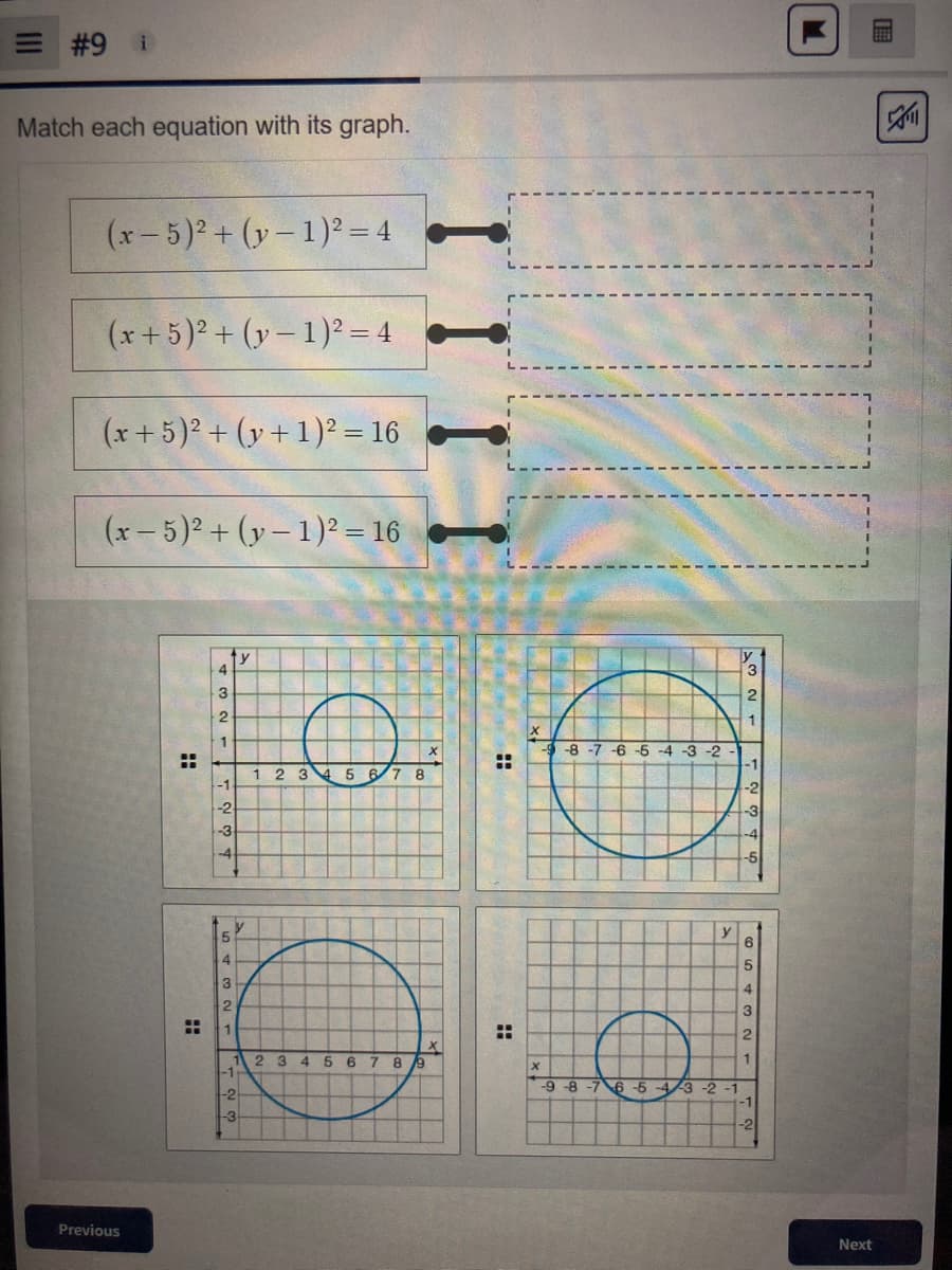 |||
#9 i
Match each equation with its graph.
(x - 5)² + (y-1)² = 4
(x + 5)² + (y-1)² = 4
(x + 5)² + (y + 1)² = 16
(x - 5)² + (y− 1)² = 16
y
Previous
H
H
4
3
2
1
-1
-2
-3
-4
5
4
3
2
-1
-2
-3
1 2 3 4 5
7 8
2 3 4 5 6 7 8 9
II
::
:
-8-7
-6 -5 -4 -3 -2
-9-8-7 6-5
M
["
4/3 -2-1
2
1
-1
-2
-
4
'N WA
3
-2
E
Next