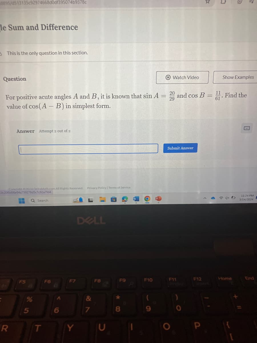 8895/d513135c92974668d0df395074b9378c
le Sum and Difference
This is the only question in this section.
C
Question
Watch Video
Show Examples
For positive acute angles A and B, it is known that sin A=20 and cos B
value of cos(AB) in simplest form.
and cos B = 1. Find the
29
Answer Attempt 2 out of 2
Convrieht 2024 DeltaMath.com All Rights Reserved. Privacy Policy | Terms of Service
3b20f0d98e94a759278d5c7c92a7fd4
Q Search
DELL
Submit Answer
11:24 PM
P
3/14/2024
F5
F6
F7
F8
F9
F10
F11
F12
Home
End
85
%
6
7
28
&
(
8
9
P
R
T
Y
U