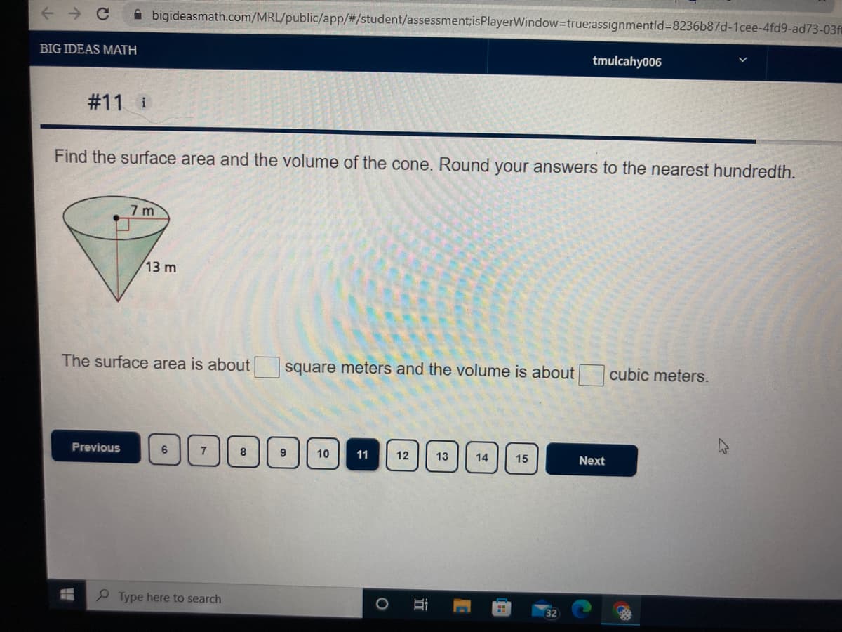 **Big Ideas Math**

---

### Problem #11:

**Task:** Find the surface area and the volume of the cone. Round your answers to the nearest hundredth.

**Diagram:** 
The image shows a right circular cone with:
- Radius \( r = 7 \) meters 
- Height \( h = 13 \) meters

A cone is shown with a circular base of radius 7 meters and a vertical height of 13 meters extending from the center of the base to the apex.

---

The surface area of the cone is about \[ \boxed{\ \ \ \ } \] square meters and the volume is about \[ \boxed{\ \ \ \ } \] cubic meters.

---

**Navigation:**
- Previous (button)
- Pages: [6] [7] [8] [9] [10] (selected) [11] [12] [13] [14] [15]
- Next (button)

---

In this problem, students are required to calculate the surface area and volume of a cone given its dimensions (radius and height). Use the appropriate mathematical formulas to find the surface area and volume, ensuring to round your answers to the nearest hundredth.