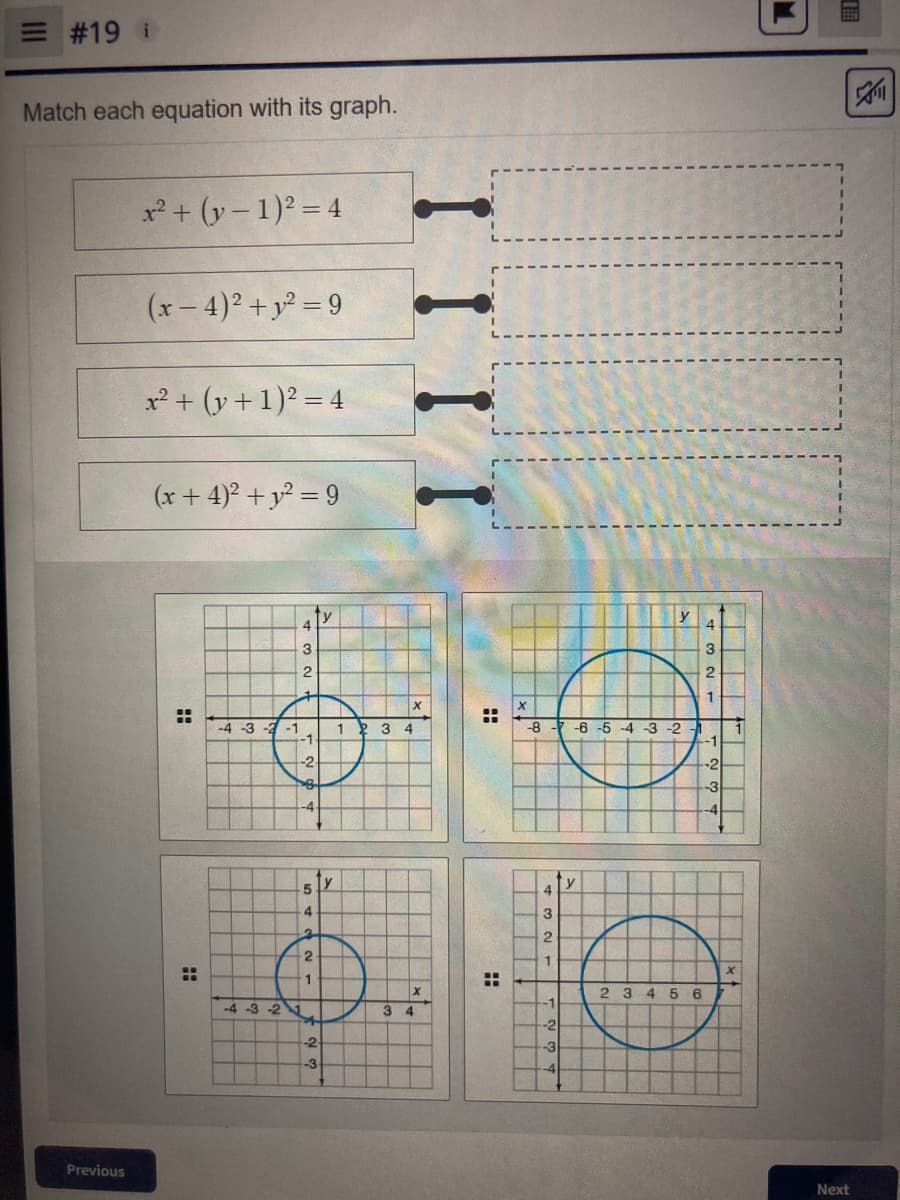 = #19 i
Match each equation with its graph.
x² + (y-1)² = 4
(x-4)² + y² = 9
x² + (y + 1)² = 4
(x + 4)² + y² = 9
y
Previous
H
..
-4-3-2-1
4
3
2
-1
-2
8
-4
5 Y
4
2
2
1
-4 -3 -2 1
4
-2
-3
1
3 4
3
IIII
xt
88
:
H
4
3
2
1
X
-8-7-6 -5 -4 -3 -2 -1
-1
-2
-3
y
TE
3
22
-1
-2
-3
-4
y
37
2 3 45 6
1
X
TT
M.
I
Next