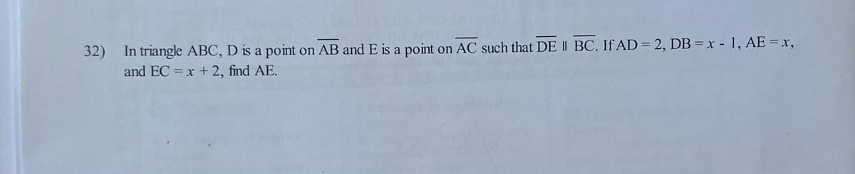 **Problem Statement:**

32) In triangle ABC, D is a point on AB and E is a point on AC such that \( \overline{DE} \parallel \overline{BC} \). If \(AD = 2\), \(DB = x - 1\), \(AE = x\), and \(EC = x + 2\), find \(AE\).

**Solution Explanation:**

Since \( \overline{DE} \parallel \overline{BC} \), by the Basic Proportionality Theorem (or Thales's theorem), we have:

\[\frac{AD}{DB} = \frac{AE}{EC}\]

Given:
- \( AD = 2 \)
- \( DB = x - 1 \)
- \( AE = x \)
- \( EC = x + 2 \)

Substitute the given values into the proportion:

\[\frac{2}{x - 1} = \frac{x}{x + 2}\]

Cross-multiplying to solve for \(x\):

\[2(x + 2) = x(x - 1)\]
\[2x + 4 = x^2 - x\]

Rearrange into a standard quadratic equation form:

\[x^2 - 3x - 4 = 0\]

Factorizing the quadratic equation:

\[(x - 4)(x + 1) = 0\]

So, \(x\) can be either \(4\) or \(-1\).

Since lengths cannot be negative, \(x = 4\).

Therefore, the length of \(AE\) is:

\[AE = x = 4\]