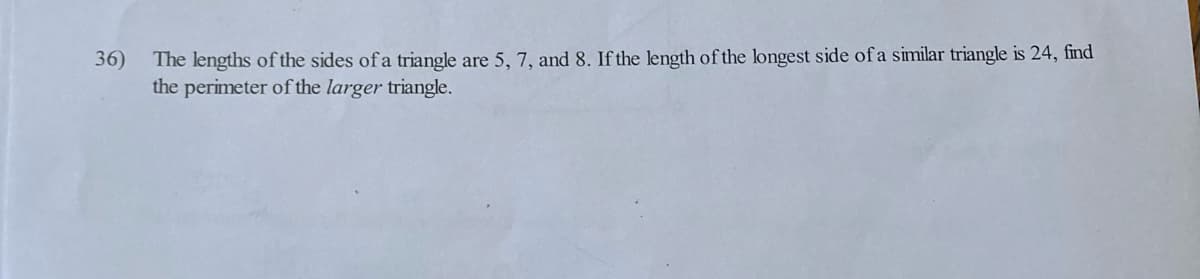 36)
The lengths of the sides of a triangle are 5, 7, and 8. If the length of the longest side of a similar triangle is 24, find
the perimeter of the larger triangle.