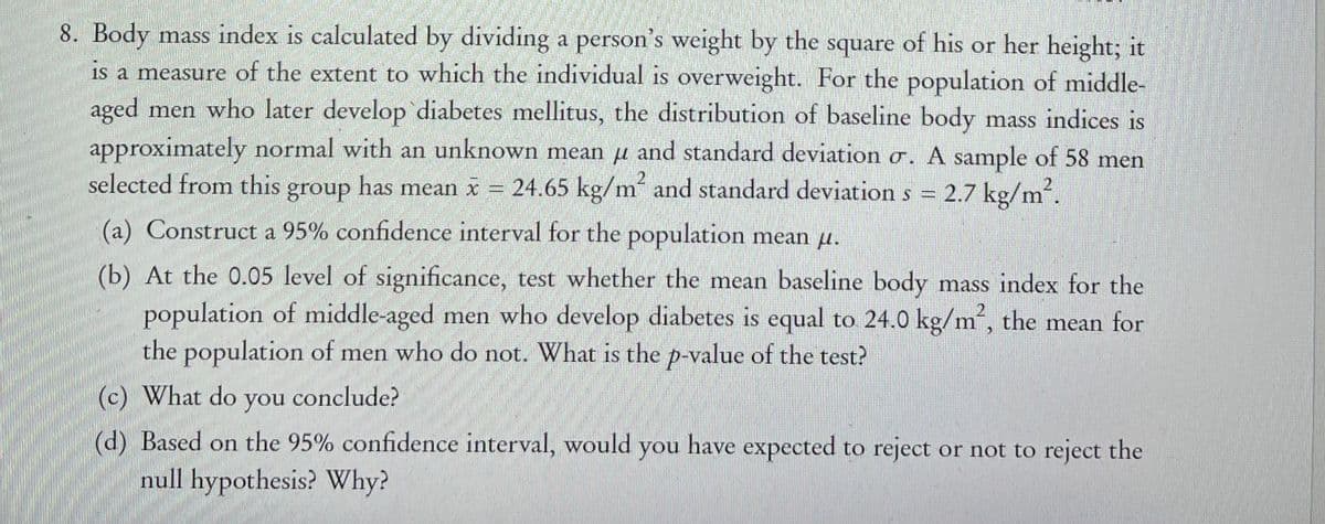 8. Body mass index is calculated by dividing a person's weight by the square of his or her height; it
is a measure of the extent to which the individual is overweight. For the population of middle-
aged men who later develop diabetes mellitus, the distribution of baseline body mass indices is
approximately normal with an unknown mean u and standard deviation o. A sample of 58 men
selected from this group has mean x = 24.65 kg/m and standard deviation s = 2.7 kg/m2.
(a) Construct a 95% confidence interval for the population mean u.
(b) At the 0.05 level of significance, test whether the mean baseline body mass index for the
population of middle-aged men who develop diabetes is equal to 24.0 kg/m“, the mean for
the population of men who do not. What is the p-value of the test?
(c) What do
you
conclude?
(d) Based on the 95% confidence interval, would you have expected to reject or not to reject the
null hypothesis? Why?
