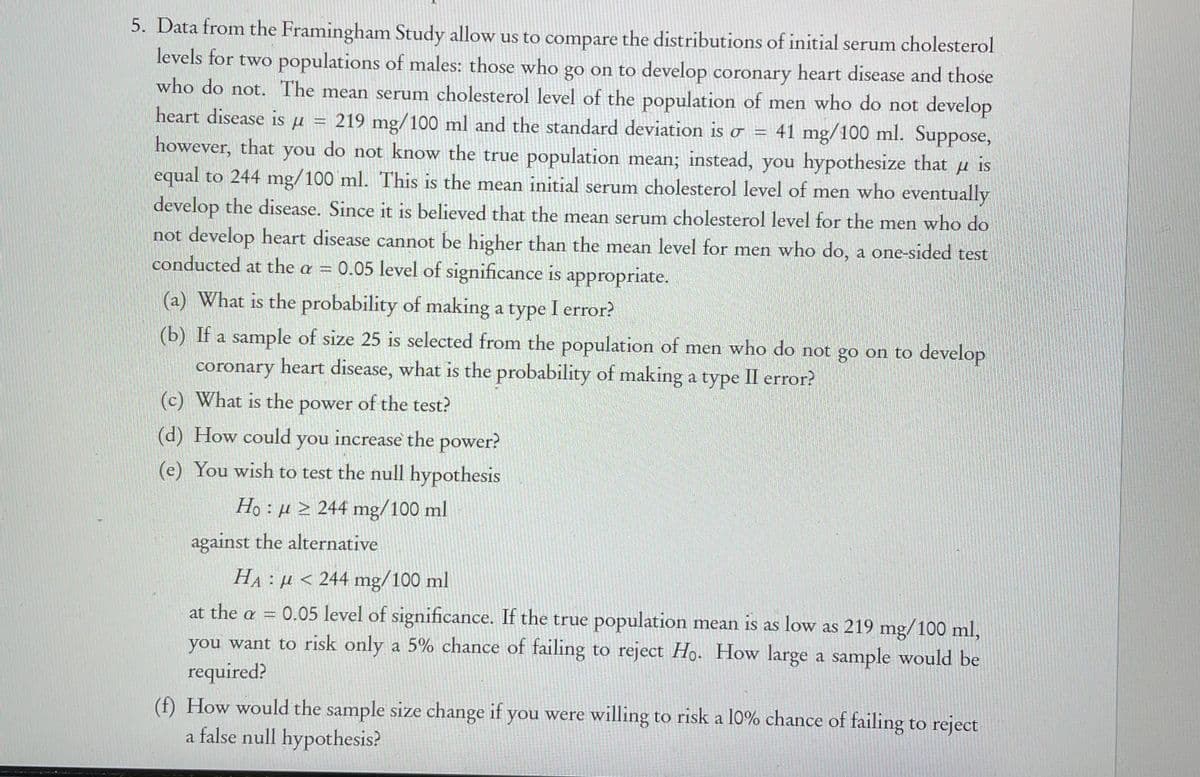 5. Data from the Framingham Study allow us to compare the distributions of initial serum cholesterol
levels for two populations of males: those who go on to develop coronary heart disease and those
who do not. The mean serum cholesterol level of the population of men who do not develop
heart disease is u
219 mg/100 ml and the standard deviation is o = 41 mg/100 ml. Suppose,
however, that
equal to 244 mg/100 ml. This is the mean initial serum cholesterol level of men who eventually
develop the disease. Since it is believed that the mean serum cholesterol level for the men who do
you
do
not know the true population mean; instead, you hypothesize that
is
not develop heart disease cannot be higher than the mean level for men who do, a one-sided test
conducted at the a = 0.05 level of significance is
appropriate.
What is the probability of making a type I error?
(b) If a sample of size 25 is selected from the population of men who do not go on to develop
coronary heart disease, what is the probability of making a type II error?
(c) What is the power of the test?
(d) How could you increase the power?
(e) You wish to test the null hypothesis
Ho : µ > 244 mg/100 ml
against the alternative
HA: µ < 244 mg/100 ml
at the a = 0.05 level of significance. If the true population mean is as low as 219 mg/100 ml,
you want to risk only a 5% chance of failing to reject Ho. How large a sample would be
required?
(f) How would the sample size change if you were willing to risk a l0% chance of failing to reject
a false null hypothesis?
