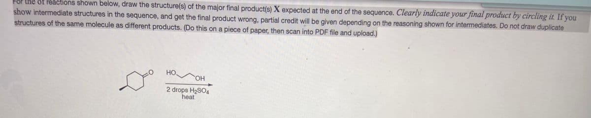 the of reactions shown below, draw the structure(s) of the major final product(s) X expected at the end of the sequence. Clearly indicate your final product by circling it. If you
show intermediate structures in the sequence, and get the final product wrong, partial credit will be given depending on the reasoning shown for intermediates. Do not draw duplicate
structures of the same molecule as different products. (Do this on a piece of paper, then scan into PDF file and upload.)
HO
HO.
2 drops H2SO4
heat
