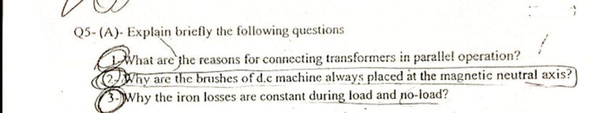 Q5-(A)- Explain briefly the following questions
What are the reasons for connecting transformers in parallel operation?
Why are the brushes of d.c machine always placed at the magnetic neutral axis?
3-Why the iron losses are constant during load and no-load?