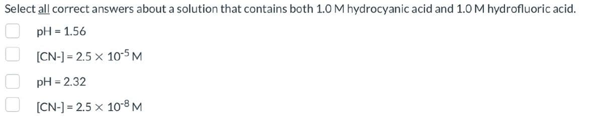 Select all correct answers about a solution that contains both 1.0 M hydrocyanic acid and 1.0 M hydrofluoric acid.
pH = 1.56
[CN-] 2.5 x 10-5 M
pH = 2.32
[CN-] 2.5 x 10-8 M
=