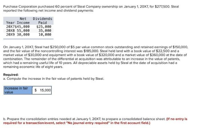 Purchase Corporation purchased 60 percent of Steal Company ownership on January 1, 20X7, for $277,500. Steal
reported the following net income and dividend payments:
Net Dividends
Year Income
20X7$45,000
20X8 55,000
20X9 30,000
Paid
$25,000
35,000
10,000
On January 1, 20X7, Steal had $250,000 of $5 par value common stock outstanding and retained earnings of $150,000,
and the fair value of the noncontrolling interest was $185,000. Steal held land with a book value of $22,500 and a
market value of $30,000 and equipment with a book value of $320,000 and a market value of $360,000 at the date of
combination. The remainder of the differential at acquisition was attributable to an increase in the value of patents,
which had a remaining useful life of 10 years. All depreciable assets held by Steal at the date of acquisition had a
remaining economic life of eight years.
Required:
a. Compute the increase in the fair value of patents held by Steal.
Increase in fair
value
$ 15,000
b. Prepare the consolidation entries needed at January 1, 20X7, to prepare a consolidated balance sheet. (If no entry is
required for a transaction/event, select "No journal entry required" in the first account field.)