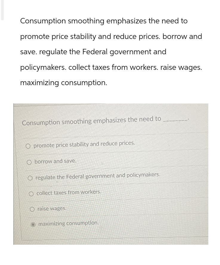 Consumption smoothing emphasizes the need to
promote price stability and reduce prices. borrow and
save. regulate the Federal government and
policymakers. collect taxes from workers. raise wages.
maximizing consumption.
Consumption smoothing emphasizes the need to
O promote price stability and reduce prices.
Oborrow and save.
O regulate the Federal government and policymakers.
O collect taxes from workers.
O raise wages.
maximizing consumption.