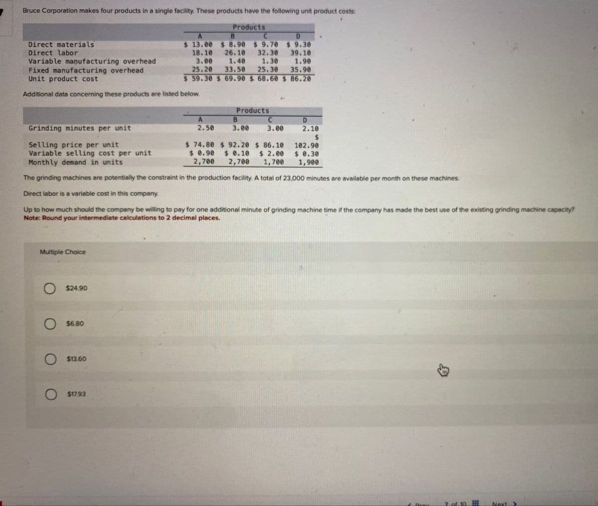 Bruce Corporation makes four products in a single facility. These products have the following unit product costs:
Direct materials
Direct labor
Variable manufacturing overhead
Fixed manufacturing overhead
Unit product cost
A
Products
B
C
$ 13.00 $ 8.90 $ 9.70
18.10
3.00
26.10
1.40
32.30
1.30
D
$ 9.30
39.10
1.90
25.20 33.50 25.30 35.90
$ 59.30 $ 69.90 $68.60 $ 86.20
Additional data concerning these products are listed below.
Products
Grinding minutes per unit
A
2.50
B
3.00
C
3.00
D
2.10
$
Selling price per unit
$ 74.80 $ 92.20
$ 86.10
Variable selling cost per unit
Monthly demand in units
2,700
$ 2.00
1,700
102.90
$ 0.30
1,900
$ 0.90 $ 0.10
2,700
The grinding machines are potentially the constraint in the production facility. A total of 23,000 minutes are available per month on these machines.
Direct labor is a variable cost in this company.
Up to how much should the company be willing to pay for one additional minute of grinding machine time if the company has made the best use of the existing grinding machine capacity?
Note: Round your intermediate calculations to 2 decimal places.
Multiple Choice
$24.90
$6.80
$13.60
$17.93
Deau
Next >