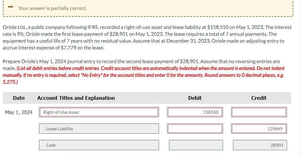 Your answer is partially correct.
Oriole Ltd., a public company following IFRS, recorded a right-of-use asset and lease liability at $158,550 on May 1, 2023. The interest
rate is 9%. Oriole made the first lease payment of $28,901 on May 1, 2023. The lease requires a total of 7 annual payments. The
equipment has a useful life of 7 years with no residual value. Assume that at December 31, 2023, Oriole made an adjusting entry to
accrue interest expense of $7,779 on the lease.
Prepare Oriole's May 1, 2024 journal entry to record the second lease payment of $28,901. Assume that no reversing entries are
made. (List all debit entries before credit entries. Credit account titles are automatically indented when the amount is entered. Do not indent
manually. If no entry is required, select "No Entry" for the account titles and enter O for the amounts. Round answers to O decimal places, e.g.
5,275.)
Date
Account Titles and Explanation
May 1, 2024
Right-of-Use Asset
Lease Liability
Cash
Debit
158550
Credit
129649
28901