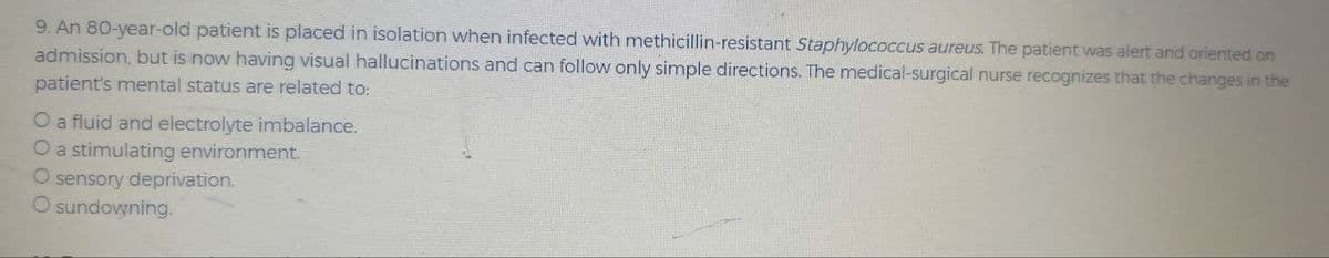 9. An 80-year-old patient is placed in isolation when infected with methicillin-resistant Staphylococcus aureus. The patient was alert and oriented on
admission, but is now having visual hallucinations and can follow only simple directions. The medical-surgical nurse recognizes that the changes in the
patient's mental status are related to:
O a fluid and electrolyte imbalance.
O a stimulating environment.
O sensory deprivation.
O sundowning.