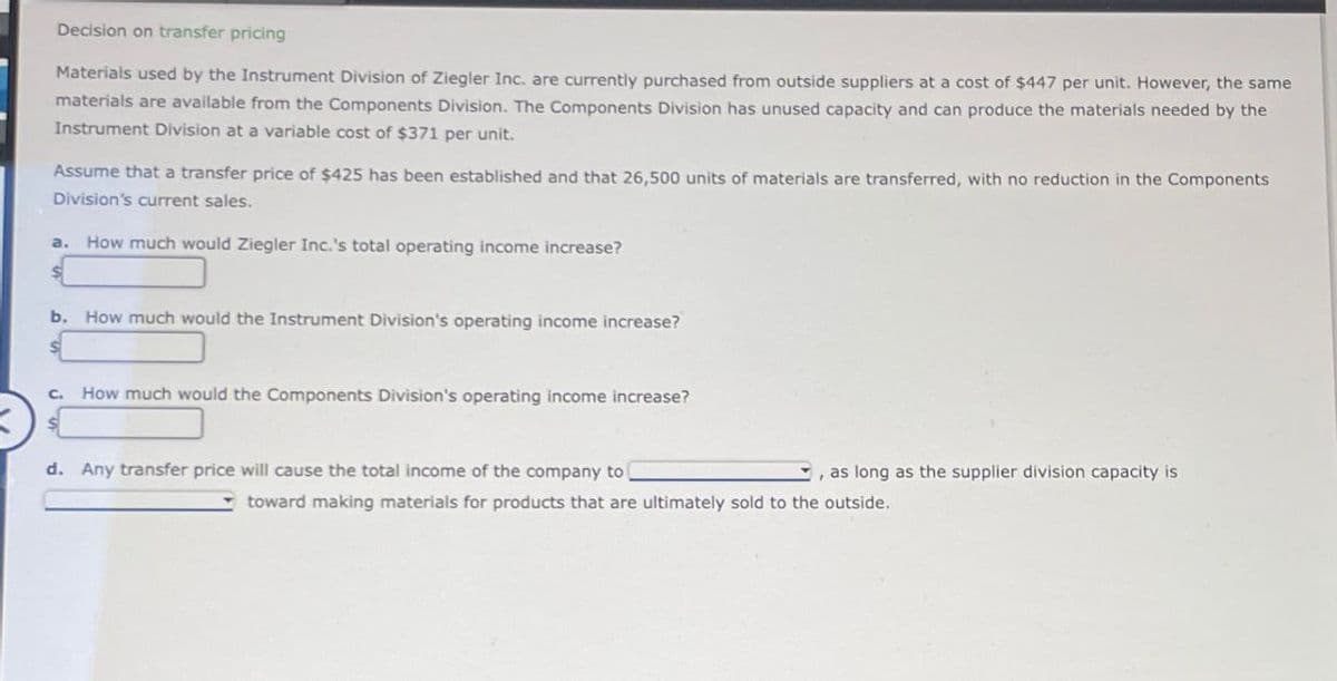 Decision on transfer pricing
Materials used by the Instrument Division of Ziegler Inc. are currently purchased from outside suppliers at a cost of $447 per unit. However, the same
materials are available from the Components Division. The Components Division has unused capacity and can produce the materials needed by the
Instrument Division at a variable cost of $371 per unit.
Assume that a transfer price of $425 has been established and that 26,500 units of materials are transferred, with no reduction in the Components
Division's current sales.
a. How much would Ziegler Inc.'s total operating income increase?
b. How much would the Instrument Division's operating income increase?
C.
How much would the Components Division's operating income increase?
d. Any transfer price will cause the total income of the company to
as long as the supplier division capacity is
toward making materials for products that are ultimately sold to the outside.