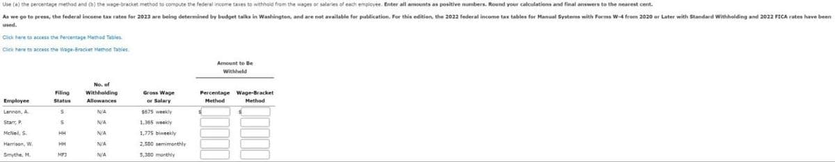 Use (a) the percentage method and (b) the wage-bracket method to compute the federal income taxes to withhold from the wages or salaries of each employee. Enter all amounts as positive numbers. Round your calculations and final answers to the nearest cent.
As we go to press, the federal income tax rates for 2023 are being determined by budget talks in Washington, and are not available for publication. For this edition, the 2022 federal income tax tables for Manual Systems with Forms W-4 from 2020 or Later with Standard Withholding and 2022 FICA rates have been
used.
Click here to access the Percentage Method Tables
Click here to access the Wage-Bracket Method Tables
Amount to Be
Withheld
Filing
No. of
Withholding
Gross Wage
Employee
Status
Allowances
or Salary
Method
Percentage Wage-Bracket
Method
Lennon, A.
N/A
$675 weekly
Stan, P.
S
N/A
1,365 weekly
McNeil, S.
HH
N/A
1,775 biweekly
Harrison, W.
HH
N/A
2,500 semimonthly
Smythe, M.
MFJ
N/A
5,380 monthly