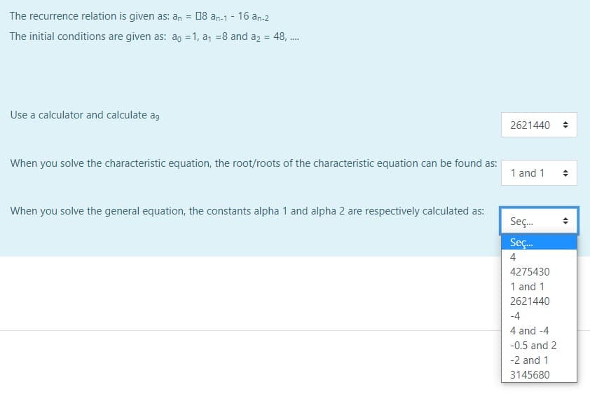 The recurrence relation is given as: an =
08 an-1 - 16 an-2
The initial conditions are given as: ao = 1, a, =8 and az = 48, .
Use a calculator and calculate ag
2621440
When you solve the characteristic equation, the root/roots of the characteristic equation can be found as:
1 and 1
When you solve the general equation, the constants alpha 1 and alpha 2 are respectively calculated as:
Seç.
Seç.
4
4275430
1 and 1
2621440
-4
4 and -4
-0.5 and 2
-2 and 1
3145680
