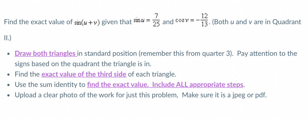 7
12
Find the exact value of sin(u+v) given that $nu =
25 and cosv =
13. (Both u and v are in Quadrant
II.)
• Draw both triangles in standard position (remember this from quarter 3). Pay attention to the
signs based on the quadrant the triangle is in.
• Find the exact value of the third side of each triangle.
• Use the sum identity to find the exact value. Include ALL appropriate steps.
Upload a clear photo of the work for just this problem, Make sure it is a jpeg or pdf.
