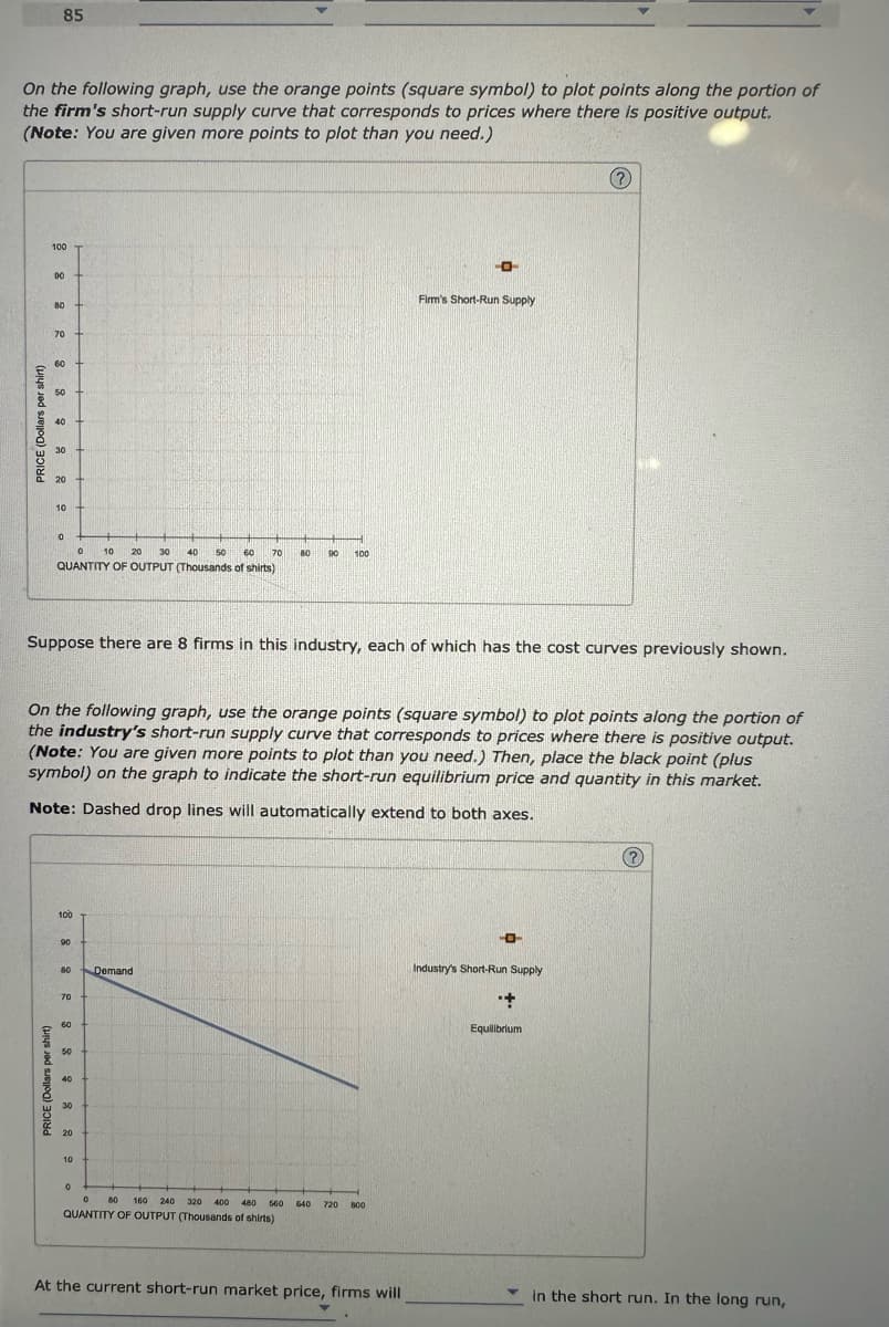 On the following graph, use the orange points (square symbol) to plot points along the portion of
the firm's short-run supply curve that corresponds to prices where there is positive output.
(Note: You are given more points to plot than you need.)
PRICE (Dollars per shirt)
85
100
90
PRICE (Dollars per shirt)
80
70
60
50
40
30
20
10
0
0 10
30 40
50 60 70
QUANTITY OF OUTPUT (Thousands of shirts)
88 2288 22
Suppose there are 8 firms in this industry, each of which has the cost curves previously shown.
100
On the following graph, use the orange points (square symbol) to plot points along the portion of
the industry's short-run supply curve that corresponds to prices where there is positive output.
(Note: You are given more points to plot than you need.) Then, place the black point (plus
symbol) on the graph to indicate the short-run equilibrium price and quantity in this market.
Note: Dashed drop lines will automatically extend to both axes.
90
80 Demand
70
60
50
20
20
10
0
80 90 100
0
80 160 240 320 400 480 560
QUANTITY OF OUTPUT (Thousands of shirts)
-0-
640 720 800
Firm's Short-Run Supply
At the current short-run market price, firms will
-0-
Industry's Short-Run Supply
+
Equilibrium
(?)
in the short run. In the long run,