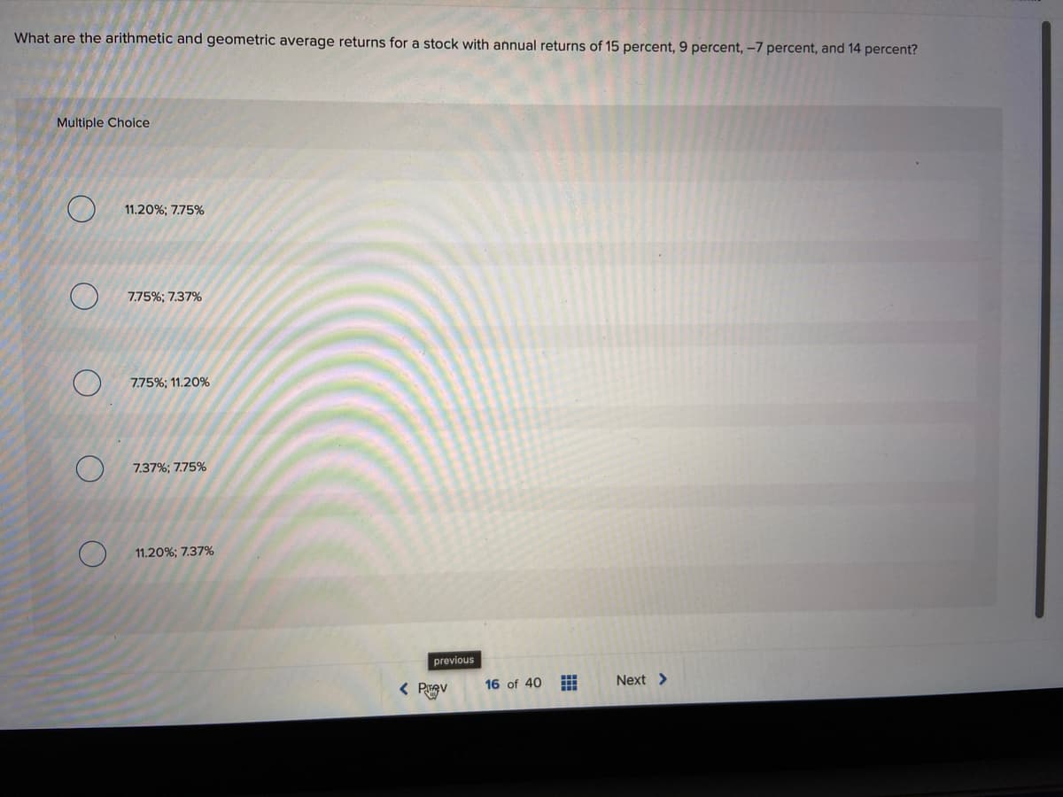 What are the arithmetic and geometric average returns for a stock with annual returns of 15 percent, 9 percent, –-7 percent, and 14 percent?
Multiple Choice
11.20%; 7.75%
7.75%; 7.37%
7.75%; 11.20%
7.37%; 7.75%
11.20%; 7.37%
previous
16 of 40
Next >
