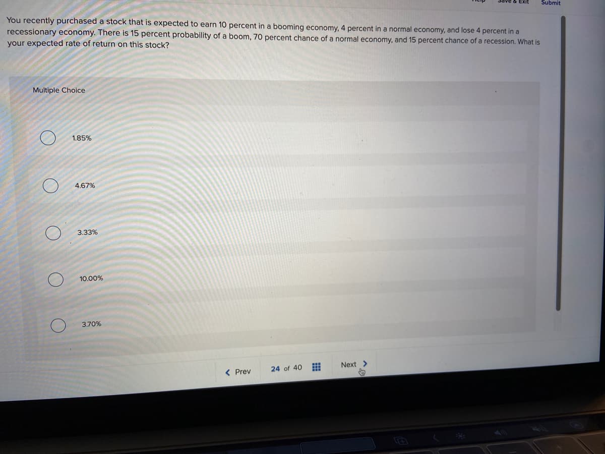 Exit
Submit
You recently purchased a stock that is expected to earn 10 percent in a booming economy, 4 percent in a normal economy, and lose 4 percent in a
recessionary economy. There is 15 percent probability of a boom, 70 percent chance of a normal economy, and 15 percent chance of a recession. What is
your expected rate of return on this stock?
Multiple Choice
1.85%
4,67%
3.33%
10.00%
3.70%
Next >
< Prev
24 of 40
