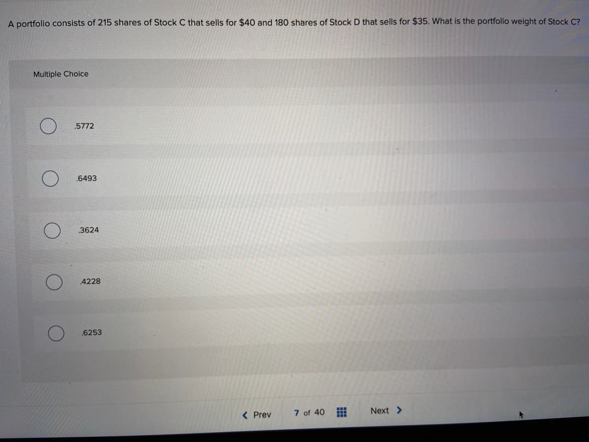 A portfolio consists of 215 shares of Stock C that sells for $40 and 180 shares of Stock D that sells for $35. What is the portfolio weight of Stock C?
Multiple Choice
.5772
6493
3624
4228
.6253
( Prev
7 of 40
Next >
