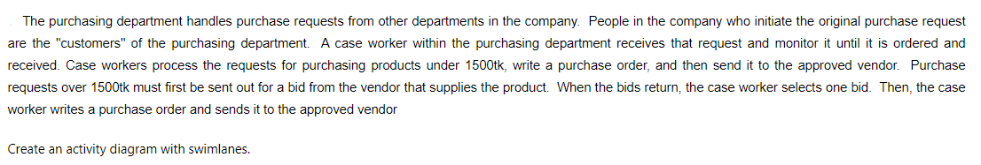 The purchasing department handles purchase requests from other departments in the company. People in the company who initiate the original purchase request
are the "customers" of the purchasing department. A case worker within the purchasing department receives that request and monitor it until it is ordered and
received. Case workers process the requests for purchasing products under 1500tk, write a purchase order, and then send it to the approved vendor. Purchase
requests over 1500tk must first be sent out for a bid from the vendor that supplies the product. When the bids return, the case worker selects one bid. Then, the case
worker writes a purchase order and sends it to the approved vendor
Create an activity diagram with swimlanes.
