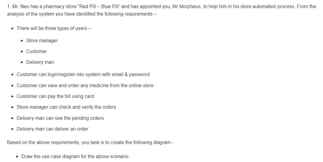 1. Mr. Neo has a pharmacy store "Red Pill – Blue Pill" and has appointed you, Mr Morpheus, to help him in his store automation process. From the
analysis of the system you have identified the following requirements –
• There will be three types of users –
• Store manager
• Customer
• Delivery man
• Customer can login/register into system with email & password
• Customer can view and order any medicine from the online store
• Customer can pay the bill using card
• Store manager can check and verify the orders
• Delivery man can see the pending orders
• Delivery man can deliver an order
Based on the above requirements, you task is to create the following diagram -
• Draw the use case diagram for the above scenario.
