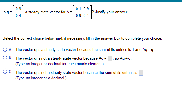 0.6
-[:]
0.4
Is q =
a steady-state vector for A =
0.1 0.9
0.9 0.1
Justify your answer.
Select the correct choice below and, if necessary, fill in the answer box to complete your choice.
O A. The vector q is a steady state vector because the sum of its entries is 1 and Aq = q.
OB.
The vector q is not a steady state vector because Aq=, so Aq #q.
(Type an integer or decimal for each matrix element.)
O C. The vector q is not a steady state vector because the sum of its entries is
(Type an integer or a decimal.)