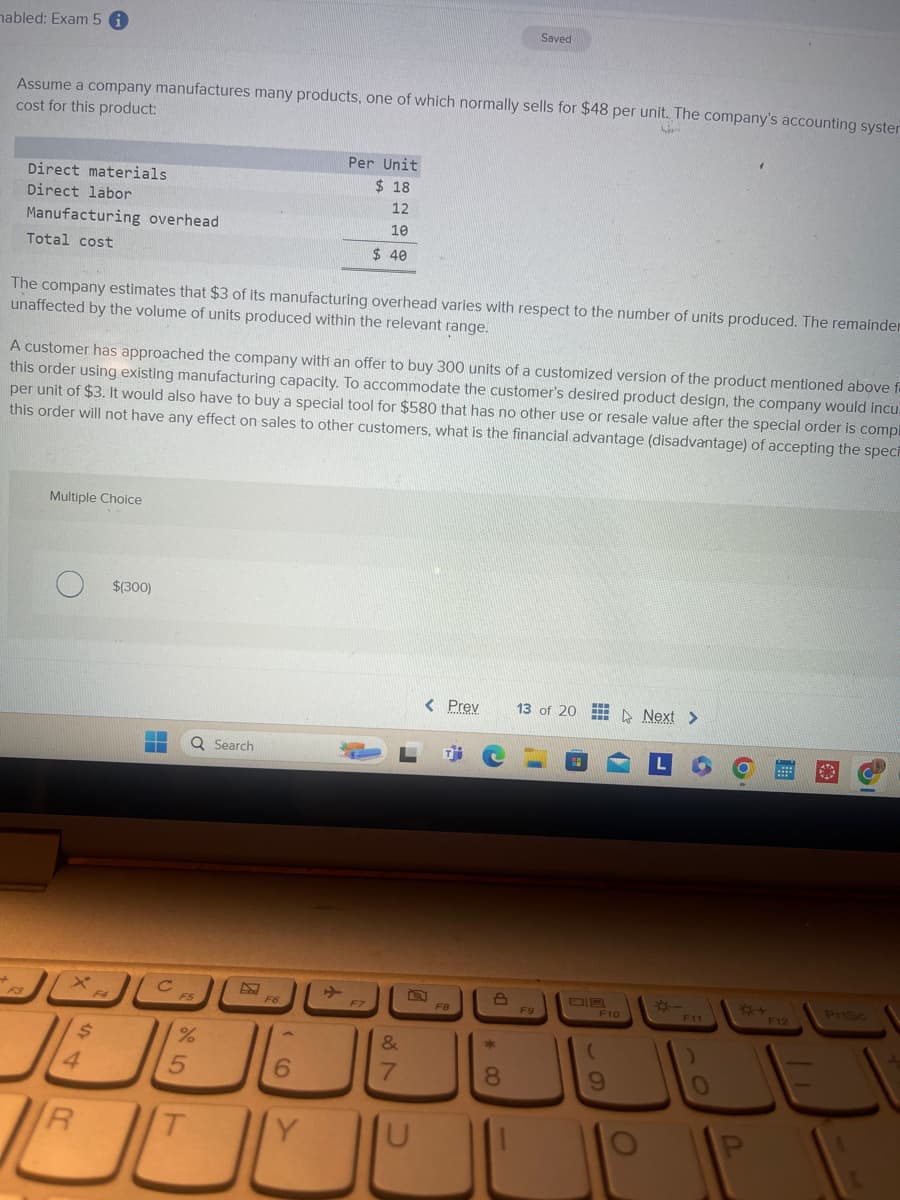 mabled: Exam 5
Saved
Assume a company manufactures many products, one of which normally sells for $48 per unit. The company's accounting syster
cost for this product:
Direct materials
Direct labor
Manufacturing overhead
Total cost
Per Unit
$ 18
12
10
$ 40
The company estimates that $3 of its manufacturing overhead varies with respect to the number of units produced. The remainder
unaffected by the volume of units produced within the relevant range.
A customer has approached the company with an offer to buy 300 units of a customized version of the product mentioned above f
this order using existing manufacturing capacity. To accommodate the customer's desired product design, the company would incu
per unit of $3. It would also have to buy a special tool for $580 that has no other use or resale value after the special order is compl
this order will not have any effect on sales to other customers, what is the financial advantage (disadvantage) of accepting the speci
Multiple Choice
$(300)
Search
< Prev 13 of 20 Next >
L
F5
F6
ㄓ
F7
+
F3
تعال قال
F4
4
R
$
%
25
T
6
&
27
7
U
F8
8*>
F9
F10
19
O
*-
F11
O
*+4
PrtSc
F12