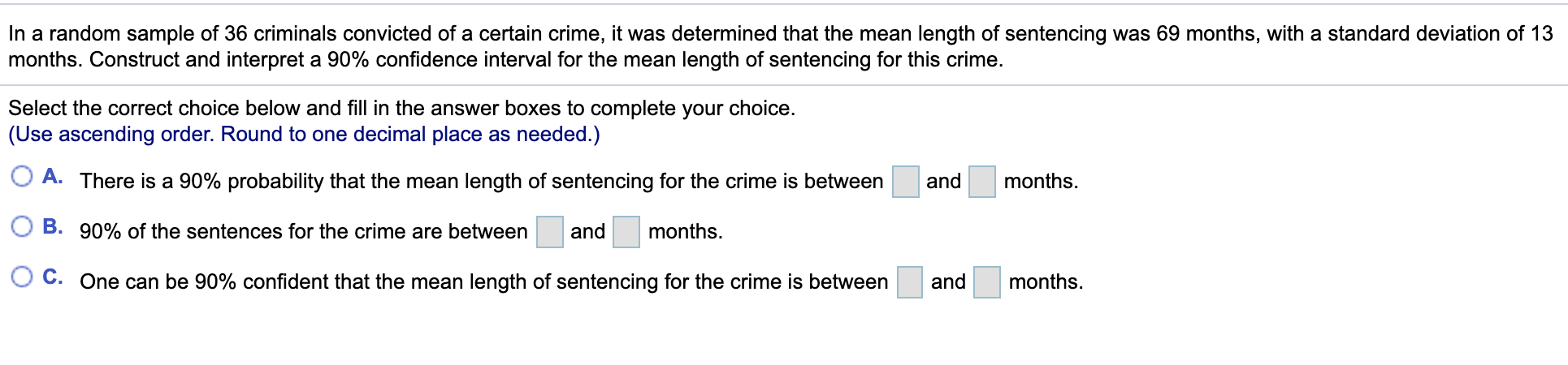 In a random sample of 36 criminals convicted of a certain crime, it was determined that the mean length of sentencing was 69 months, with a standard deviation of 13
months. Construct and interpret a 90% confidence interval for the mean length of sentencing for this crime.
Select the correct choice below and fill in the answer boxes to complete your choice.
(Use ascending order. Round to one decimal place as needed.)
A. There is a 90% probability that the mean length of sentencing for the crime is between
and
months.
B. 90% of the sentences for the crime are between
and
months.
C. One can be 90% confident that the mean length of sentencing for the crime is between
and
months.
