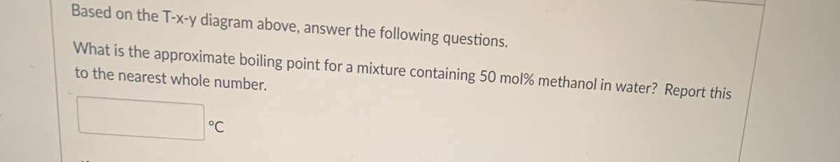 Based on the T-x-y diagram above, answer the following questions.
What is the approximate boiling point for a mixture containing 50 mol % methanol in water? Report this
to the nearest whole number.
°℃