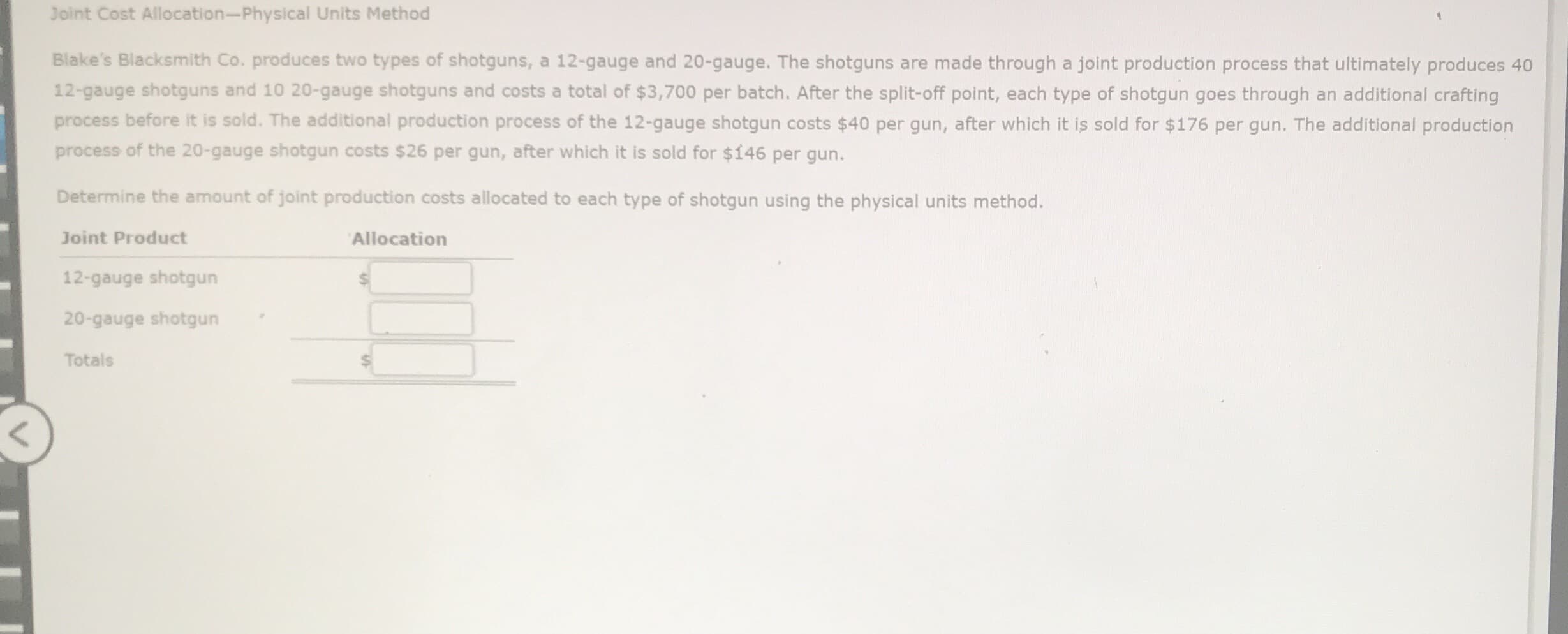 Joint Cost Allocation-Physical Units Method
Blake's Blacksmith Co. produces two types of shotguns, a 12-gauge and 20-gauge. The shotguns are made through a joint production process that ultimately produces 40
12-gauge shotguns and 10 20-gauge shotguns and costs a total of $3,700 per batch. After the split-off point, each type of shotgun goes through an additional crafting
process before it is sold. The additional production process of the 12-gauge shotgun costs $40 per gun, after which it is sold for $176 per gun. The additional production
process of the 20-gauge shotgun costs $26 per gun, after which it is sold for $146 per gun.
Determine the amount of joint production costs allocated to each type of shotgun using the physical units method.
Joint Product
Allocation
12-gauge shotgun
20-gauge shotgun
Totals
