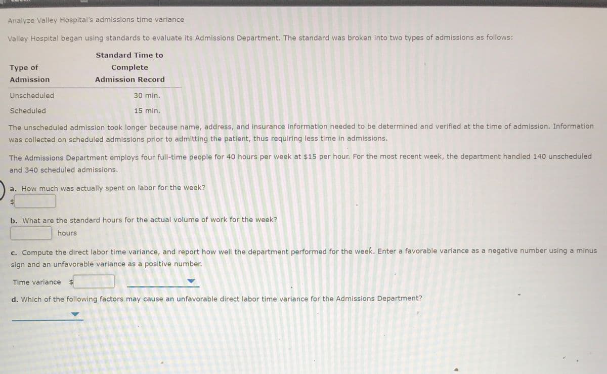Analyze Valley Hospital's admissions time variance
Valley Hospital began using standards to evaluate its Admissions Department. The standard was broken into two types of admissions as follows:
Standard Time to
Type of
Complete
Admission
Admission Record
Unscheduled
30 min.
Scheduled
15 min.
The unscheduled admission took longer because name, address, and insurance information needed to be determined and verified at the time of admission. Information
was collected on scheduled admissions prior to admitting the patient, thus requiring less time in admissions.
The Admissions Department employs four full-time people for 40 hours per week at $15 per hour. For the most recent week, the department handled 140 unscheduled
and 340 scheduled admissions.
a. How much was actually spent on labor for the week?
2$
b. What are the standard hours for the actual volume of work for the week?
hours
c. Compute the direct labor time variance, and report how well the department performed for the week. Enter a favorable variance as a negative number using a minus
sign and an unfavorable variance as a positive number.
Time variance $
d. Which of the following factors may cause an unfavorable direct labor time variance for the Admissions Department?
