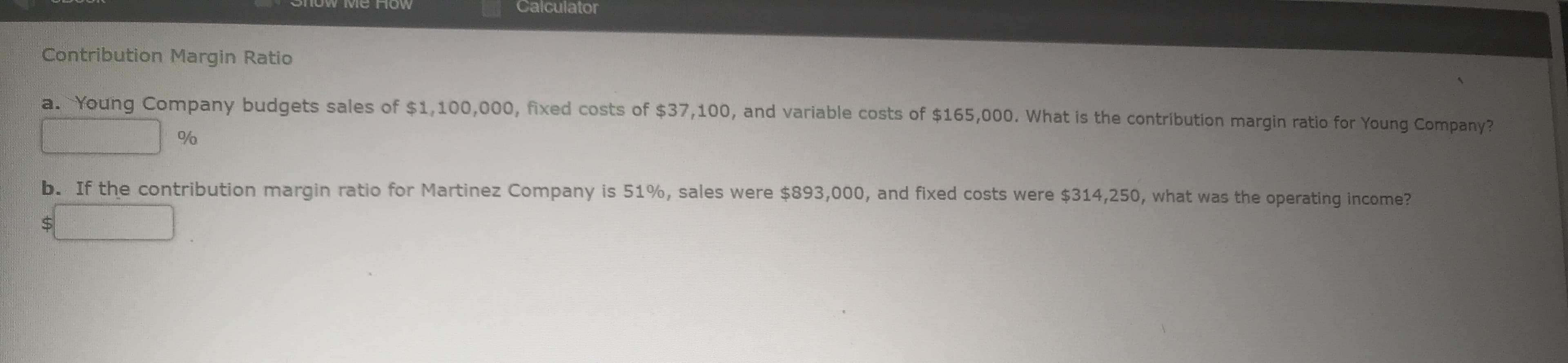 a. Young Company budgets sales of $1,100,000, fixed costs of $37,100, and variable costs of $165,000. What is the contribution margin ratio for Young Company?
b. If the contribution margin ratio for Martinez Company is 51%, sales were $893,000, and fixed costs were $314,250, what was the operating income?
%$4
%24
