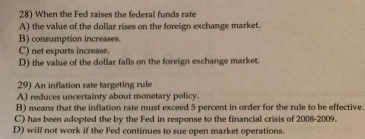 28) When the Fed raises the federal funds rate
A) the value of the dollar rises on the foreign exchange market.
B) consumption increases.
C) net exports increase.
D) the value of the dollar falls on the foreign exchange market.
29) An inflation rate targeting rule
A) reduces uncertainty about monetary policy.
B) means that the inflation rate must exceed 5 percent in order for the rule to be effective.
C) has been adopted the by the Fed in response to the financial crisis of 2008-2009.
D) will not work if the Fed continues to sue open market operations.
