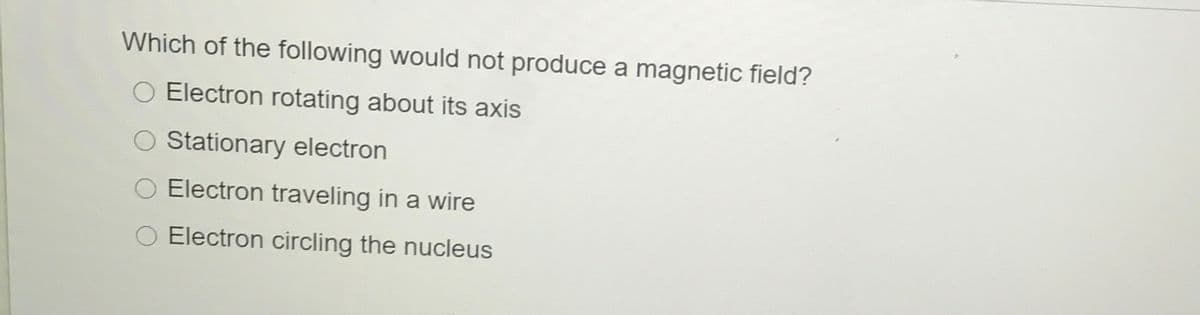 Which of the following would not produce a magnetic field?
Electron rotating about its axis
O Stationary electron
O Electron traveling in a wire
Electron circling the nucleus
