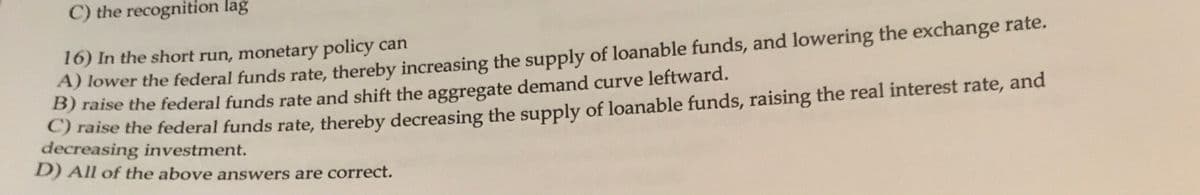 C) the recognition lag
A) lower the federal funds rate, thereby increasing the supply of loanable funds, and lowering the exchange rate.
B) raise the federal funds rate and shift the aggregate demand curve leftward.
16) In the short run, monetary policy can
aise the federal funds rate, thereby decreasing the supply of loanable funds, raising the real interest rate, and
decreasing investment.
D) All of the above answers are correct.
