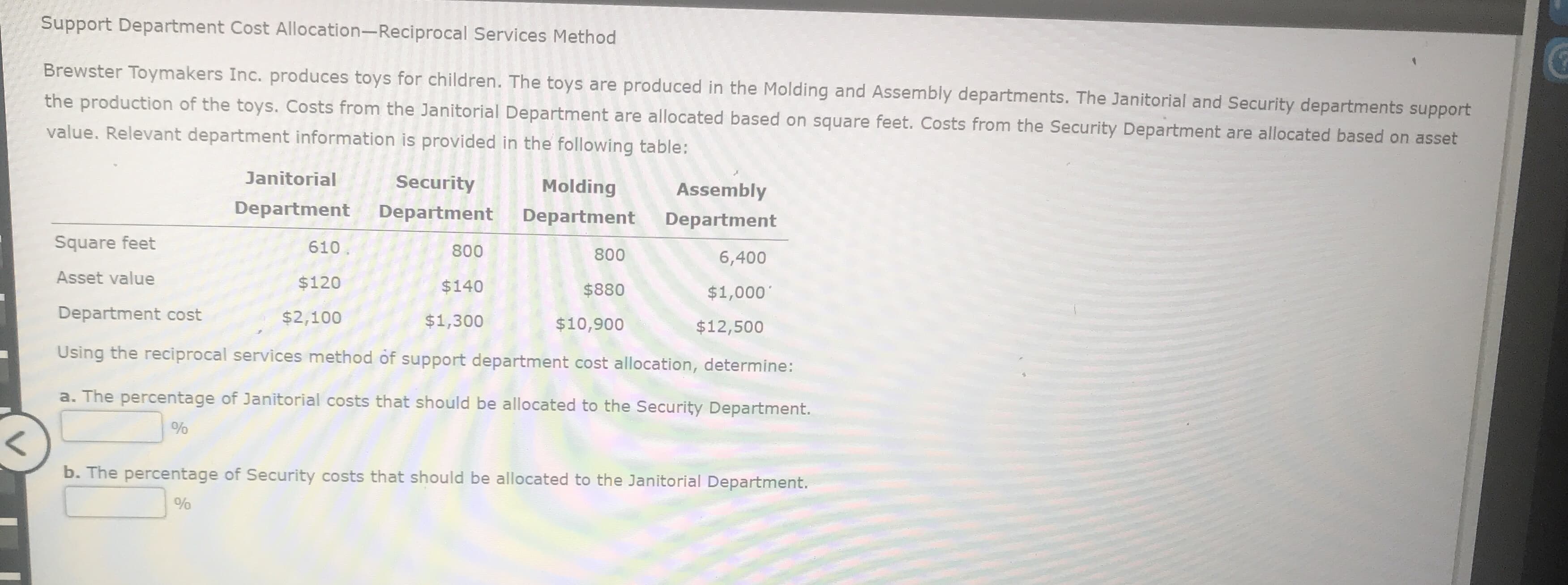 ervices Method
Brewster Toymakers Inc. produces toys for children. The toys are produced in the Molding and Assembly departments. The Janitorial and Security departments support
the production of the toys. Costs from the Janitorial Department are allocated based on square feet. Costs from the Security Department are allocated based on asset
value. Relevant department information is provided in the following table:
Janitorial
Security
Molding
Assembly
Department
Department
Department
Department
Square feet
610
800
800
6,400
Asset value
$120
$140
$880
$1,000'
Department cost
$2,100
$1,300
$10,900
$12,500
Using the reciprocal services method of support department cost allocation, determine:
a. The percentage of Janitorial costs that should be allocated to the Security Department.
%
b. The percentage of Security costs that should be allocated to the Janitorial Department.
