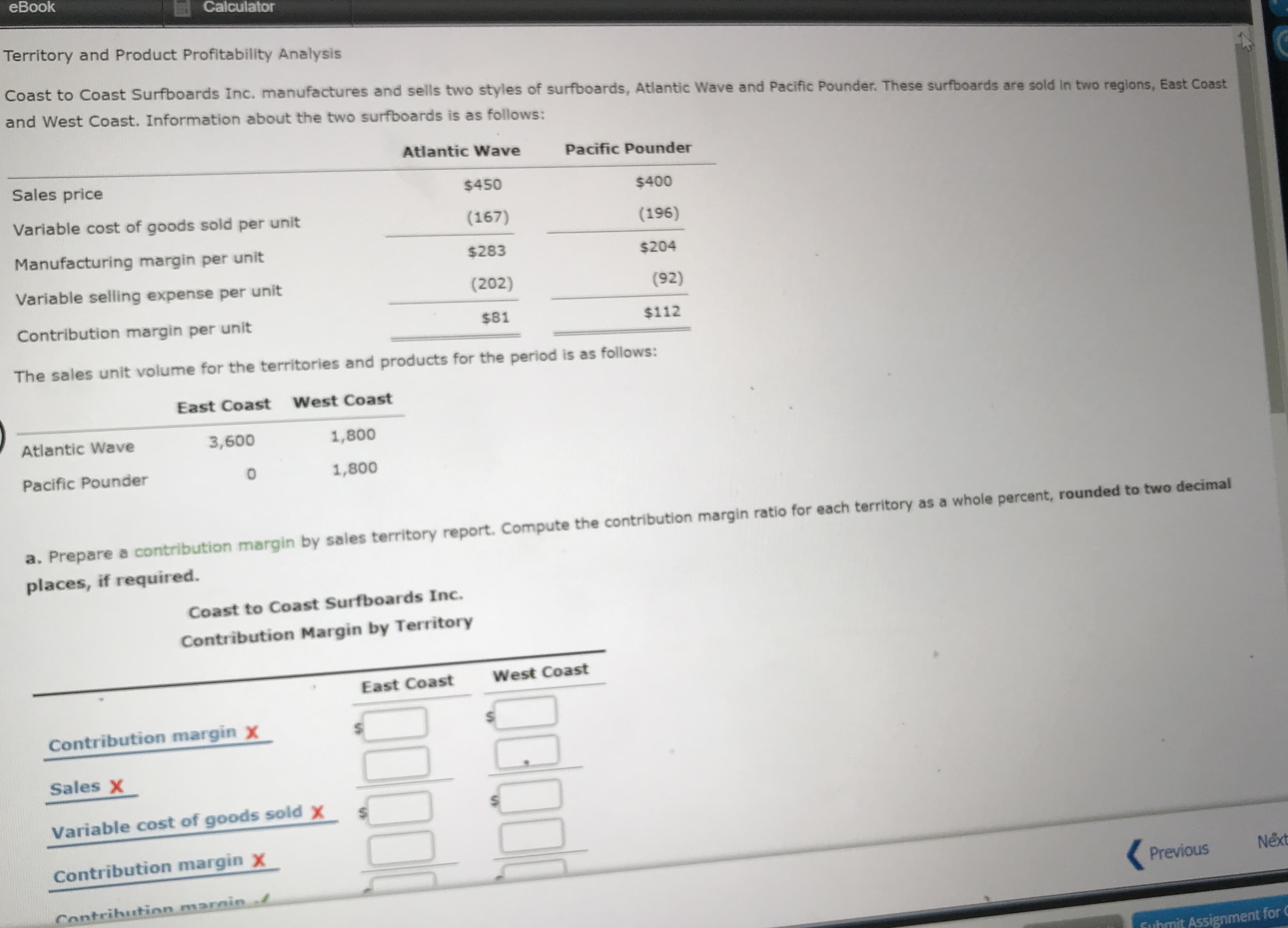 Territory and Product Profitability Analysis
Coast to Coast Surfboards Inc. manufactures and sells two styles of surfboards, Atlantic Wave and Pacific Pounder. These surfboards are sold in two regions, East Coast
and West Coast. Information about the two surfboards is as follows:
Atlantic Wave
Pacific Pounder
Sales price
$450
$400
Variable cost of goods sold per unit
(167)
(196)
Manufacturing margin per unit
$283
$204
Variable selling expense per unit
(202)
(92)
Contribution margin per unit
$81
$112
The sales unit volume for the territories and products for the period is as follows:
East Coast
West Coast
Atlantic Wave
3,600
1,800
Pacific Pounder
1,800
a. Prepare a contribution margin by sales territory report. Compute the contribution margin ratio for each territory as a whole percent, rounded to two decimal
places, if required.
Coast to Coast Surfboards Inc.
Contribution Margin by Territory
