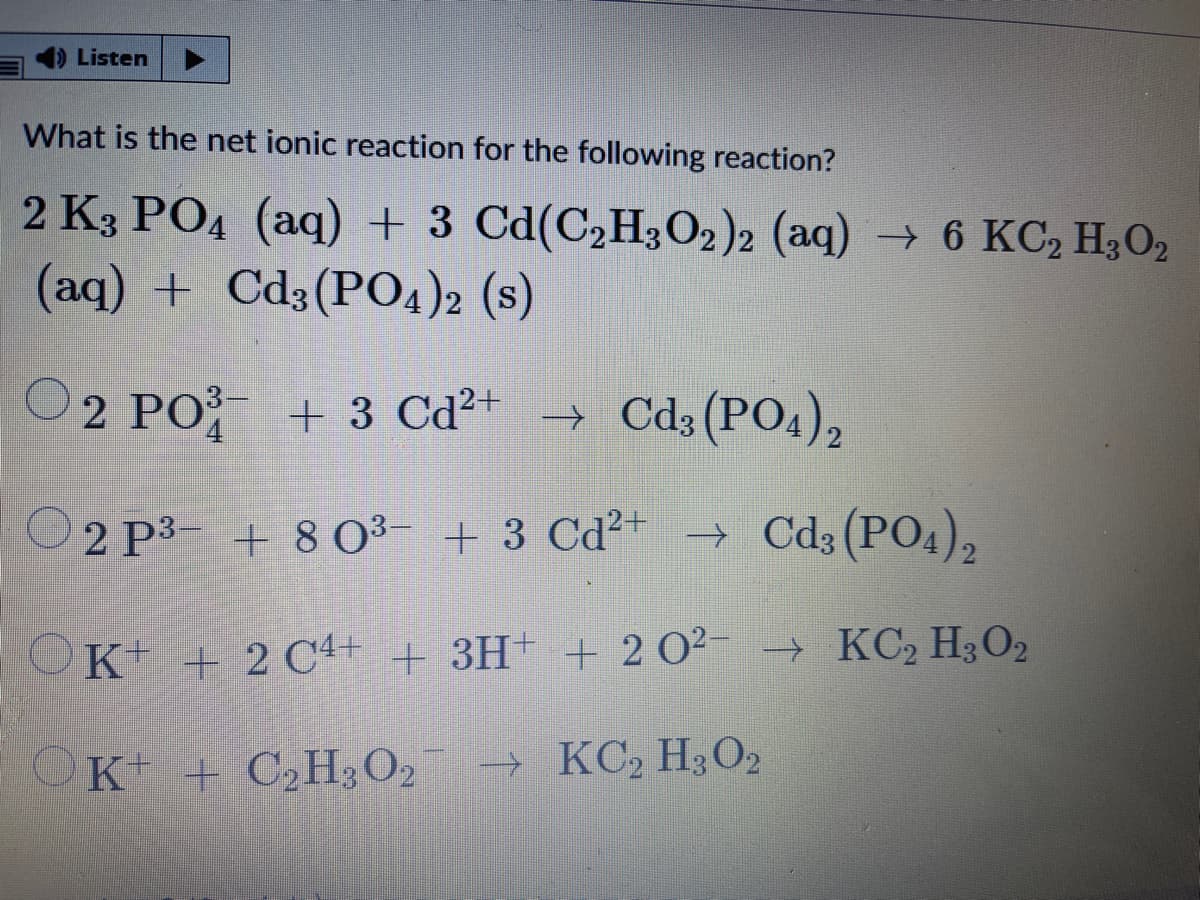 4) Listen
What is the net ionic reaction for the following reaction?
2 K3 PO4 (aq) + 3 Cd(C2H3O2)2 (aq) → 6 KC, H3O2
(aq) + Cd3(PO4)2 (s)
2 PO + 3 Cd²+ → Cd3(PO4),
2 P3- + 8 0³- + 3 Cd²+ → Cd3(PO4),
OK + 2 C4+ + 3H+ + 2 O²- → KC, H3O2
OK + C2H;O2
→ KC2 H;O2
