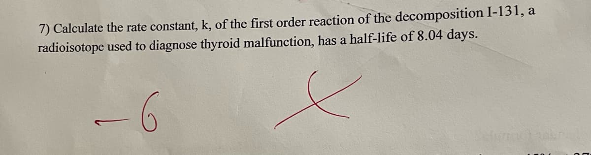 7) Calculate the rate constant, k, of the first order reaction of the decomposition I-131, a
radioisotope used to diagnose thyroid malfunction, has a half-life of 8.04 days.
-6