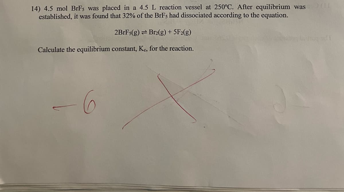 14) 4.5 mol BrFs was placed in a 4.5 L reaction vessel at 250°C. After equilibrium was
established, it was found that 32% of the BrFs had dissociated according to the equation.
2BrFs(g)
Br2(g) + 5F2(g)
Calculate the equilibrium constant, Kc, for the reaction.
-6