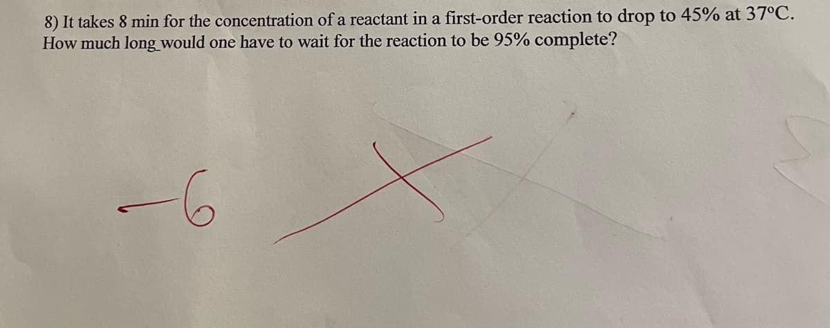 8) It takes 8 min for the concentration of a reactant in a first-order reaction to drop to 45% at 37°C.
How much long would one have to wait for the reaction to be 95% complete?
--6