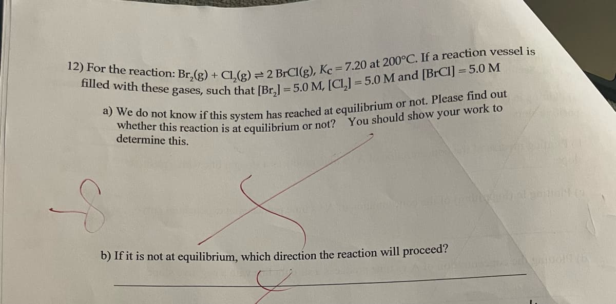 12) For the reaction: Br,(g) + Cl₂(g) = 2 BrCl(g), Kc = 7.20 at 200°C. If a reaction vessel is
filled with these gases, such that [Br₂] = 5.0 M, [CL] = 5.0 M and [BrC1] = 5.0 M
a) We do not know if this system has reached at equilibrium or not. Please find out
whether this reaction is at equilibrium or not? You should show your work to
determine this.
b) If it is not at equilibrium, which direction the reaction will proceed?
S
yred site to induty inatambolt (o
9815011 (6