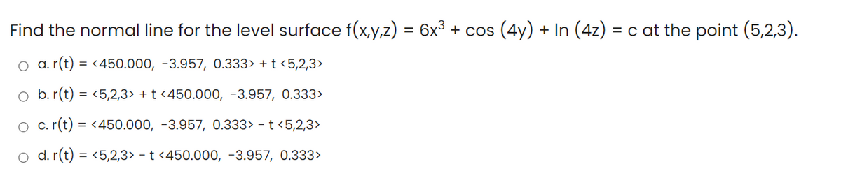 Find the normal line for the level surface f(x,y,z) = 6x³ + cos (4y) + In (4z) = c at the point (5,2,3).
O a. r(t) = <450.000, -3.957, 0.333> + t <5,2,3>
o b. r(t) = <5,2,3> + t <450.000, -3.957, 0.333>
O c. r(t) = <450.000, -3.957, 0.333> - t <5,2,3>
o d. r(t) = <5,2,3> - t <450.000, -3.957, 0.333>
