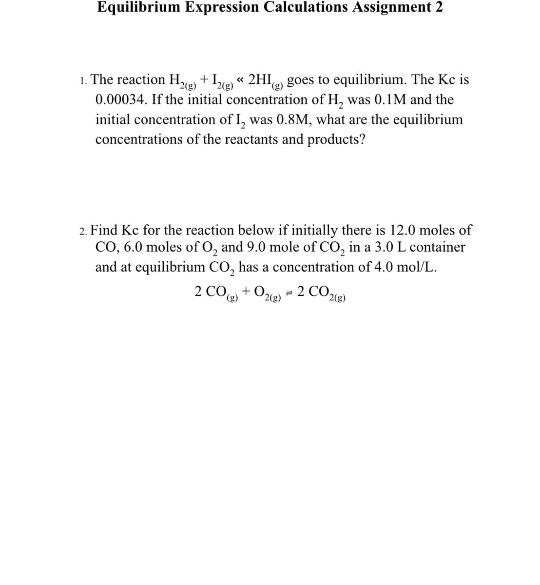 Equilibrium Expression Calculations Assignment 2
1. The reaction H%e) + I«g)
0.00034. If the initial concentration of H, was 0.1M and the
initial concentration of I, was 0.8M, what are the equilibrium
concentrations of the reactants and products?
« 2HI(g)
goes to equilibrium. The Kc is
2(g)
2. Find Kc for the reaction below if initially there is 12.0 moles of
CO, 6.0 moles of O, and 9.0 mole of CO, in a 3.0L container
and at equilibrium CO, has a concentration of 4.0 mol/L.
2 CO) + O2e
2 CO219)
(g)
2(g)
