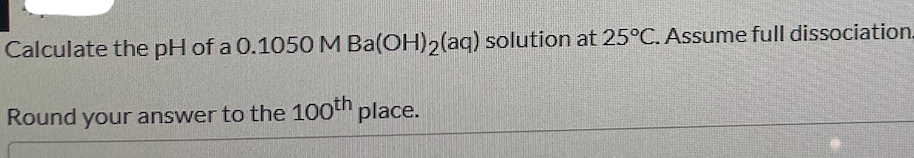 Calculate the pH of a 0.1050 M Ba(OH),(aq) solution at 25°C. Assume full dissociation_
Round your answer to the 100th place.
