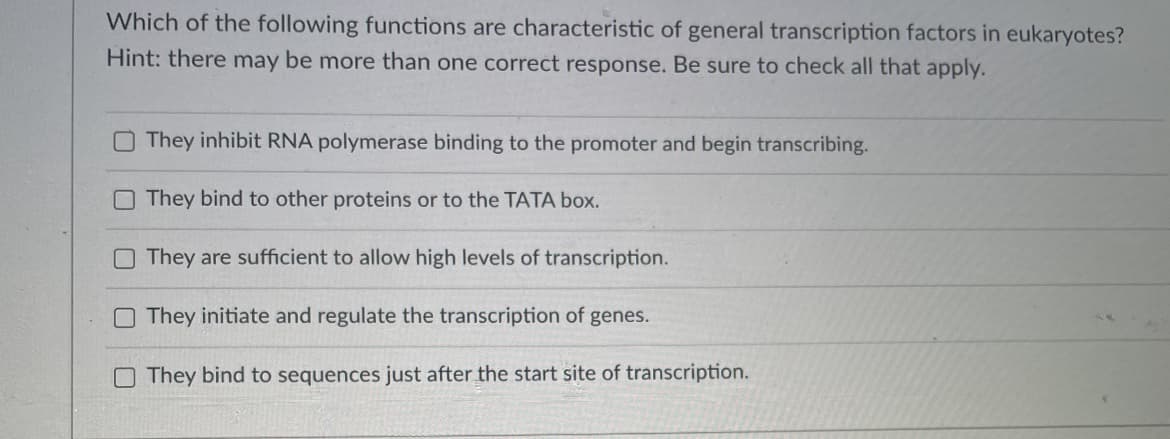 Which of the following functions are characteristic of general transcription factors in eukaryotes?
Hint: there may be more than one correct response. Be sure to check all that apply.
They inhibit RNA polymerase binding to the promoter and begin transcribing.
They bind to other proteins or to the TATA box.
They are sufficient to allow high levels of transcription.
O They initiate and regulate the transcription of genes.
O They bind to sequences just after the start site of transcription.
