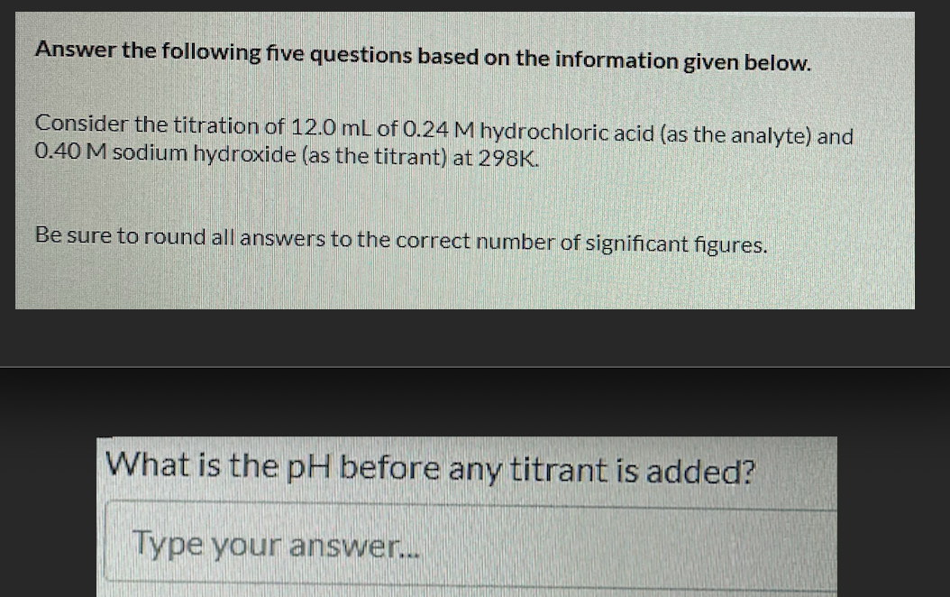 Answer the following five questions based on the information given below.
Consider the titration of 12.0 mL of 0.24 M hydrochloric acid (as the analyte) and
0.40 M sodium hydroxide (as the titrant) at 298K.
Be sure to round all answers to the correct number of significant figures.
What is the pH before any titrant is added?
Type your answer.
